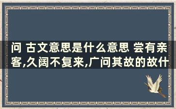 问 古文意思是什么意思 尝有亲客,久阔不复来,广问其故的故什么意思